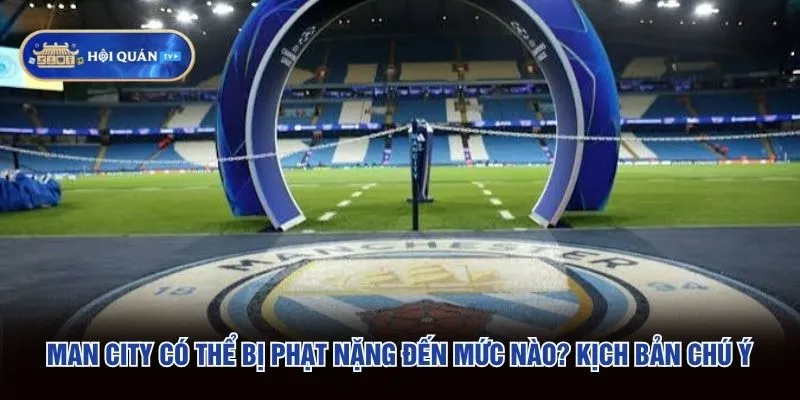 Man City Có Thể Bị Phạt Nặng Đến Mức Nào - Kịch Bản Chú Ý